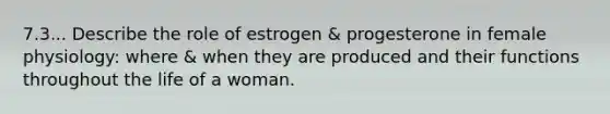 7.3... Describe the role of estrogen & progesterone in female physiology: where & when they are produced and their functions throughout the life of a woman.