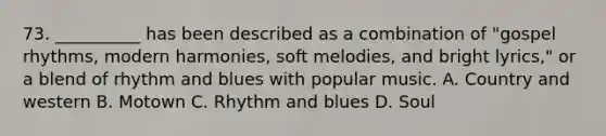 73. __________ has been described as a combination of "gospel rhythms, modern harmonies, soft melodies, and bright lyrics," or a blend of rhythm and blues with popular music. A. Country and western B. Motown C. Rhythm and blues D. Soul