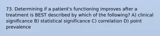 73. Determining if a patient's functioning improves after a treatment is BEST described by which of the following? A) clinical significance B) statistical significance C) correlation D) point prevalence