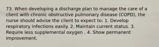 73. When developing a discharge plan to manage the care of a client with chronic obstructive pulmonary disease (COPD), the nurse should advise the client to expect to: 1. Develop respiratory infections easily. 2. Maintain current status. 3. Require less supplemental oxygen . 4. Show permanent improvement.