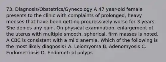 73. Diagnosis/Obstetrics/Gynecology A 47 year-old female presents to the clinic with complaints of prolonged, heavy menses that have been getting progressively worse for 3 years. She denies any pain. On physical examination, enlargement of the uterus with multiple smooth, spherical, firm masses is noted. A CBC is consistent with a mild anemia. Which of the following is the most likely diagnosis? A. Leiomyoma B. Adenomyosis C. Endometriosis D. Endometrial polyps