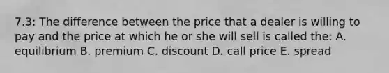 7.3: The difference between the price that a dealer is willing to pay and the price at which he or she will sell is called the: A. equilibrium B. premium C. discount D. call price E. spread