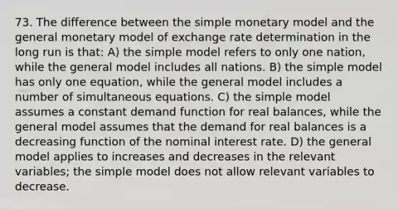 73. The difference between the simple monetary model and the general monetary model of exchange rate determination in the long run is that: A) the simple model refers to only one nation, while the general model includes all nations. B) the simple model has only one equation, while the general model includes a number of simultaneous equations. C) the simple model assumes a constant demand function for real balances, while the general model assumes that the demand for real balances is a decreasing function of the nominal interest rate. D) the general model applies to increases and decreases in the relevant variables; the simple model does not allow relevant variables to decrease.