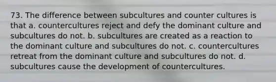 73. The difference between subcultures and counter cultures is that a. countercultures reject and defy the dominant culture and subcultures do not. b. subcultures are created as a reaction to the dominant culture and subcultures do not. c. countercultures retreat from the dominant culture and subcultures do not. d. subcultures cause the development of countercultures.