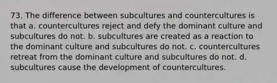 73. The difference between subcultures and countercultures is that a. countercultures reject and defy the dominant culture and subcultures do not. b. subcultures are created as a reaction to the dominant culture and subcultures do not. c. countercultures retreat from the dominant culture and subcultures do not. d. subcultures cause the development of countercultures.