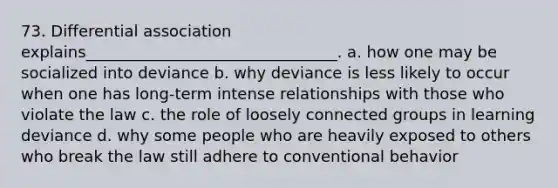 73. Differential association explains________________________________.​ a. ​how one may be socialized into deviance b. ​why deviance is less likely to occur when one has long-term intense relationships with those who violate the law c. ​the role of loosely connected groups in learning deviance d. ​why some people who are heavily exposed to others who break the law still adhere to conventional behavior