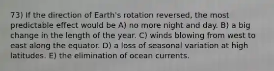 73) If the direction of Earth's rotation reversed, the most predictable effect would be A) no more night and day. B) a big change in the length of the year. C) winds blowing from west to east along the equator. D) a loss of seasonal variation at high latitudes. E) the elimination of ocean currents.