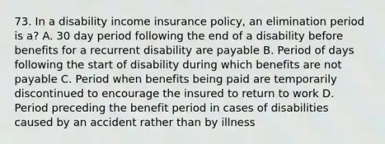 73. In a disability income insurance policy, an elimination period is a? A. 30 day period following the end of a disability before benefits for a recurrent disability are payable B. Period of days following the start of disability during which benefits are not payable C. Period when benefits being paid are temporarily discontinued to encourage the insured to return to work D. Period preceding the benefit period in cases of disabilities caused by an accident rather than by illness