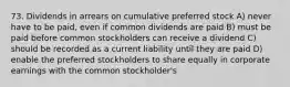 73. Dividends in arrears on cumulative preferred stock A) never have to be paid, even if common dividends are paid B) must be paid before common stockholders can receive a dividend C) should be recorded as a current liability until they are paid D) enable the preferred stockholders to share equally in corporate earnings with the common stockholder's