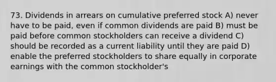 73. Dividends in arrears on cumulative preferred stock A) never have to be paid, even if common dividends are paid B) must be paid before common stockholders can receive a dividend C) should be recorded as a current liability until they are paid D) enable the preferred stockholders to share equally in corporate earnings with the common stockholder's