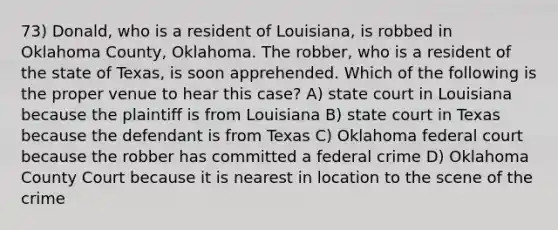 73) Donald, who is a resident of Louisiana, is robbed in Oklahoma County, Oklahoma. The robber, who is a resident of the state of Texas, is soon apprehended. Which of the following is the proper venue to hear this case? A) state court in Louisiana because the plaintiff is from Louisiana B) state court in Texas because the defendant is from Texas C) Oklahoma federal court because the robber has committed a federal crime D) Oklahoma County Court because it is nearest in location to the scene of the crime