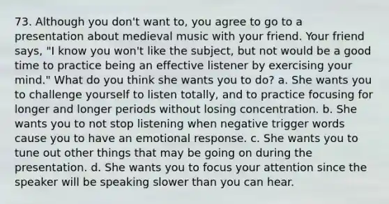 73. Although you don't want to, you agree to go to a presentation about medieval music with your friend. Your friend says, "I know you won't like the subject, but not would be a good time to practice being an effective listener by exercising your mind." What do you think she wants you to do? a. She wants you to challenge yourself to listen totally, and to practice focusing for longer and longer periods without losing concentration. b. She wants you to not stop listening when negative trigger words cause you to have an emotional response. c. She wants you to tune out other things that may be going on during the presentation. d. She wants you to focus your attention since the speaker will be speaking slower than you can hear.