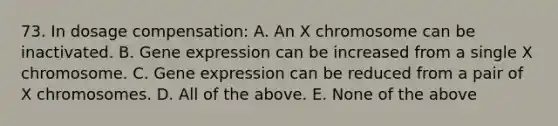 73. In dosage compensation: A. An X chromosome can be inactivated. B. Gene expression can be increased from a single X chromosome. C. Gene expression can be reduced from a pair of X chromosomes. D. All of the above. E. None of the above