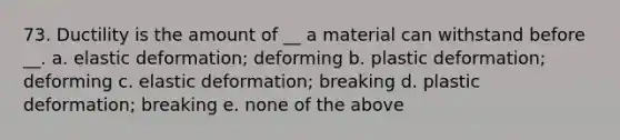 73. Ductility is the amount of __ a material can withstand before __. a. elastic deformation; deforming b. plastic deformation; deforming c. elastic deformation; breaking d. plastic deformation; breaking e. none of the above