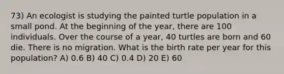 73) An ecologist is studying the painted turtle population in a small pond. At the beginning of the year, there are 100 individuals. Over the course of a year, 40 turtles are born and 60 die. There is no migration. What is the birth rate per year for this population? A) 0.6 B) 40 C) 0.4 D) 20 E) 60