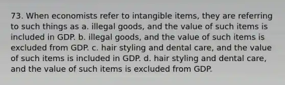 73. When economists refer to intangible items, they are referring to such things as a. illegal goods, and the value of such items is included in GDP. b. illegal goods, and the value of such items is excluded from GDP. c. hair styling and dental care, and the value of such items is included in GDP. d. hair styling and dental care, and the value of such items is excluded from GDP.