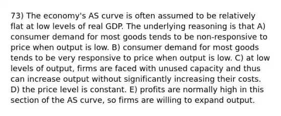 73) The economy's AS curve is often assumed to be relatively flat at low levels of real GDP. The underlying reasoning is that A) consumer demand for most goods tends to be non-responsive to price when output is low. B) consumer demand for most goods tends to be very responsive to price when output is low. C) at low levels of output, firms are faced with unused capacity and thus can increase output without significantly increasing their costs. D) the price level is constant. E) profits are normally high in this section of the AS curve, so firms are willing to expand output.