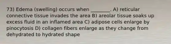 73) Edema (swelling) occurs when ________. A) reticular connective tissue invades the area B) areolar tissue soaks up excess fluid in an inflamed area C) adipose cells enlarge by pinocytosis D) collagen fibers enlarge as they change from dehydrated to hydrated shape