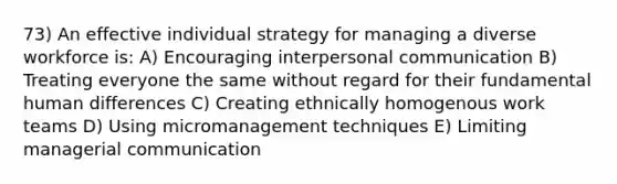 73) An effective individual strategy for managing a diverse workforce is: A) Encouraging interpersonal communication B) Treating everyone the same without regard for their fundamental human differences C) Creating ethnically homogenous work teams D) Using micromanagement techniques E) Limiting managerial communication