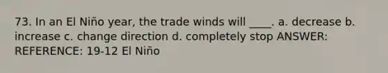 73. In an El Niño year, the trade winds will ____. a. decrease b. increase c. change direction d. completely stop ANSWER: REFERENCE: 19-12 El Niño