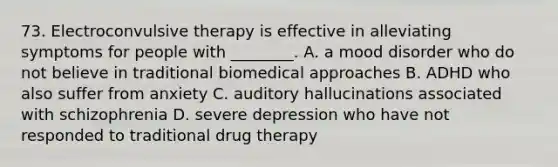 73. Electroconvulsive therapy is effective in alleviating symptoms for people with ________. A. a mood disorder who do not believe in traditional biomedical approaches B. ADHD who also suffer from anxiety C. auditory hallucinations associated with schizophrenia D. severe depression who have not responded to traditional drug therapy