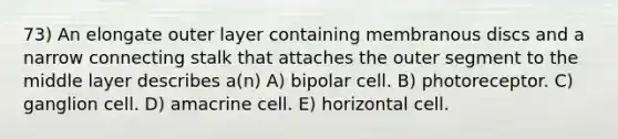 73) An elongate outer layer containing membranous discs and a narrow connecting stalk that attaches the outer segment to the middle layer describes a(n) A) bipolar cell. B) photoreceptor. C) ganglion cell. D) amacrine cell. E) horizontal cell.