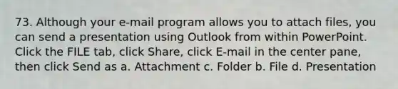 73. Although your e-mail program allows you to attach files, you can send a presentation using Outlook from within PowerPoint. Click the FILE tab, click Share, click E-mail in the center pane, then click Send as a. Attachment c. Folder b. File d. Presentation