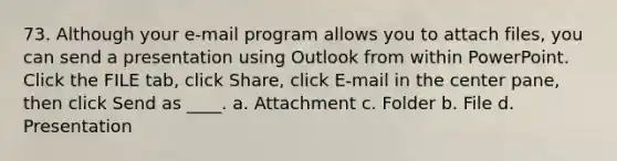 73. Although your e-mail program allows you to attach files, you can send a presentation using Outlook from within PowerPoint. Click the FILE tab, click Share, click E-mail in the center pane, then click Send as ____. a. Attachment c. Folder b. File d. Presentation