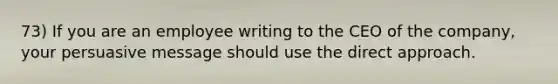 73) If you are an employee writing to the CEO of the company, your persuasive message should use the direct approach.