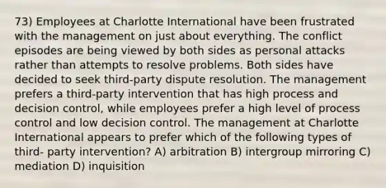 73) Employees at Charlotte International have been frustrated with the management on just about everything. The conflict episodes are being viewed by both sides as personal attacks rather than attempts to resolve problems. Both sides have decided to seek third-party dispute resolution. The management prefers a third-party intervention that has high process and decision control, while employees prefer a high level of process control and low decision control. The management at Charlotte International appears to prefer which of the following types of third- party intervention? A) arbitration B) intergroup mirroring C) mediation D) inquisition