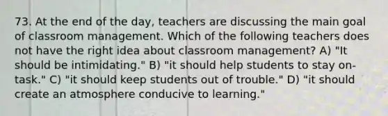 73. At the end of the day, teachers are discussing the main goal of classroom management. Which of the following teachers does not have the right idea about classroom management? A) "It should be intimidating." B) "it should help students to stay on-task." C) "it should keep students out of trouble." D) "it should create an atmosphere conducive to learning."