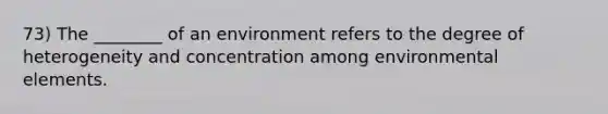 73) The ________ of an environment refers to the degree of heterogeneity and concentration among environmental elements.