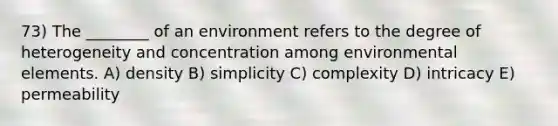 73) The ________ of an environment refers to the degree of heterogeneity and concentration among environmental elements. A) density B) simplicity C) complexity D) intricacy E) permeability