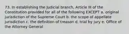 73. In establishing the Judicial branch, Article III of the Constitution provided for all of the following EXCEPT a. original jurisdiction of the Supreme Court b. the scope of appellate jurisdiction c. the definition of treason d. trial by jury e. Office of the Attorney General