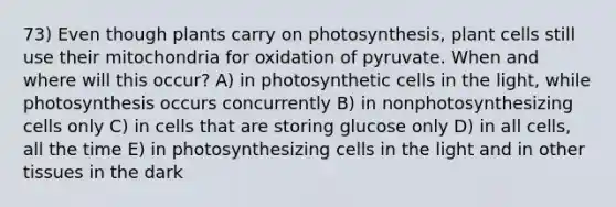 73) Even though plants carry on photosynthesis, plant cells still use their mitochondria for oxidation of pyruvate. When and where will this occur? A) in photosynthetic cells in the light, while photosynthesis occurs concurrently B) in nonphotosynthesizing cells only C) in cells that are storing glucose only D) in all cells, all the time E) in photosynthesizing cells in the light and in other tissues in the dark