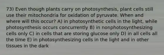 73) Even though plants carry on photosynthesis, plant cells still use their mitochondria for oxidation of pyruvate. When and where will this occur? A) in photosynthetic cells in the light, while photosynthesis occurs concurrently B) in nonphotosynthesizing cells only C) in cells that are storing glucose only D) in all cells all the time E) in photosynthesizing cells in the light and in other tissues in the dark