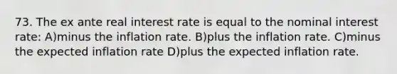 73. The ex ante real interest rate is equal to the nominal interest rate: A)minus the inflation rate. B)plus the inflation rate. C)minus the expected inflation rate D)plus the expected inflation rate.