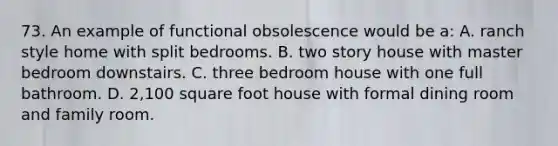 73. An example of functional obsolescence would be a: A. ranch style home with split bedrooms. B. two story house with master bedroom downstairs. C. three bedroom house with one full bathroom. D. 2,100 square foot house with formal dining room and family room.