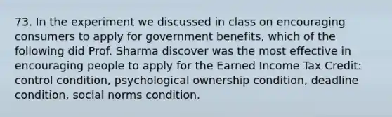 73. In the experiment we discussed in class on encouraging consumers to apply for government benefits, which of the following did Prof. Sharma discover was the most effective in encouraging people to apply for the Earned Income Tax Credit: control condition, psychological ownership condition, deadline condition, social norms condition.