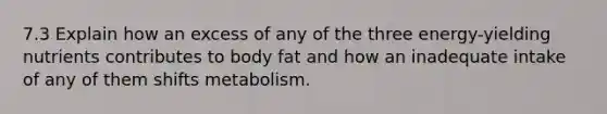 7.3 Explain how an excess of any of the three energy-yielding nutrients contributes to body fat and how an inadequate intake of any of them shifts metabolism.