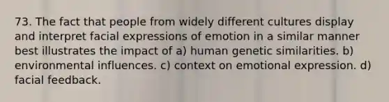 73. The fact that people from widely different cultures display and interpret facial expressions of emotion in a similar manner best illustrates the impact of a) human genetic similarities. b) environmental influences. c) context on emotional expression. d) facial feedback.