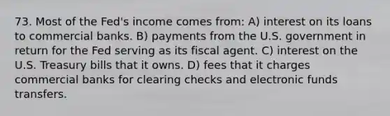 73. Most of the Fed's income comes from: A) interest on its loans to commercial banks. B) payments from the U.S. government in return for the Fed serving as its fiscal agent. C) interest on the U.S. Treasury bills that it owns. D) fees that it charges commercial banks for clearing checks and electronic funds transfers.