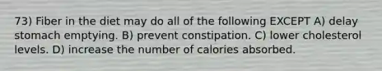 73) Fiber in the diet may do all of the following EXCEPT A) delay stomach emptying. B) prevent constipation. C) lower cholesterol levels. D) increase the number of calories absorbed.