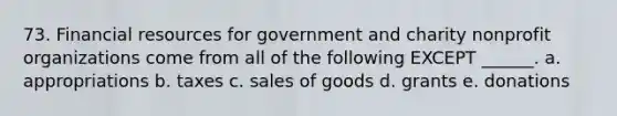 73. Financial resources for government and charity nonprofit organizations come from all of the following EXCEPT ______. a. appropriations b. taxes c. sales of goods d. grants e. donations