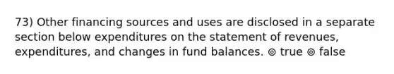 73) Other financing sources and uses are disclosed in a separate section below expenditures on the statement of revenues, expenditures, and changes in fund balances. ⊚ true ⊚ false