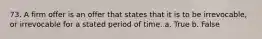73. A firm offer is an offer that states that it is to be irrevocable, or irrevocable for a stated period of time. a. True b. False