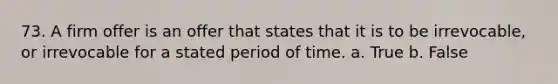 73. A firm offer is an offer that states that it is to be irrevocable, or irrevocable for a stated period of time. a. True b. False