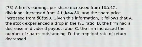 (73) A firm's earnings per share increased from 10 to12, dividends increased from 4.00 to4.80, and the share price increased from 80 to90. Given this information, it follows that A. the stock experienced a drop in the P/E ratio. B. the firm had a decrease in dividend payout ratio. C. the firm increased the number of shares outstanding. D. the required rate of return decreased.