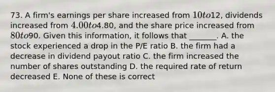 73. A firm's earnings per share increased from 10 to12, dividends increased from 4.00 to4.80, and the share price increased from 80 to90. Given this information, it follows that _______. A. the stock experienced a drop in the P/E ratio B. the firm had a decrease in dividend payout ratio C. the firm increased the number of shares outstanding D. the required rate of return decreased E. None of these is correct