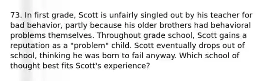 73. In first grade, Scott is unfairly singled out by his teacher for bad behavior, partly because his older brothers had behavioral problems themselves. Throughout grade school, Scott gains a reputation as a "problem" child. Scott eventually drops out of school, thinking he was born to fail anyway. Which school of thought best fits Scott's experience?